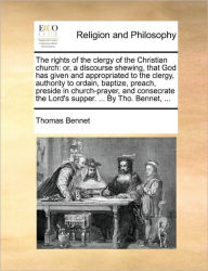 Title: The Rights of the Clergy of the Christian Church: Or, a Discourse Shewing, That God Has Given and Appropriated to the Clergy, Authority to Ordain, Baptize, Preach, Preside in Church-Prayer, and Consecrate the Lord's Supper. ... by Tho. Bennet, ..., Author: Thomas Bennet