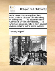 Title: A discourse concerning trouble of mind, and the disease of melancholy. In three parts. ... The second edition. Corrected. By Timothy Rogers, ... To which are annexed, letters from several divines, relating to the same subject., Author: Timothy Rogers