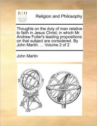 Title: Thoughts on the Duty of Man Relative to Faith in Jesus Christ; In Which Mr. Andrew Fuller's Leading Propositions on That Subject Are Considered. by John Martin. ... Volume 2 of 2, Author: John Martin
