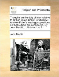 Title: Thoughts on the Duty of Man Relative to Faith in Jesus Christ; In Which Mr. Andrew Fuller's Leading Propositions on That Subject Are Considered. by John Martin. ... Volume 1 of 2, Author: John Martin