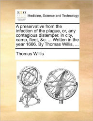 Title: A Preservative from the Infection of the Plague, Or, Any Contagious Distemper, in City, Camp, Fleet, &C. ... Written in the Year 1666. by Thomas Willis, ..., Author: Thomas Willis