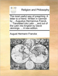 Title: The Most Useful Way of Preaching. a Letter to a Friend. Written in German by ... Augustus Hermannus Franck, ... Translated Into Latin ... and Out of the Latin Into English by David Jennings. ... a New Edition., Author: August Hermann Francke