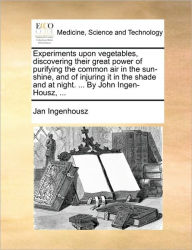 Title: Experiments Upon Vegetables, Discovering Their Great Power of Purifying the Common Air in the Sun-Shine, and of Injuring It in the Shade and at Night. ... by John Ingen-Housz, ..., Author: Jan Ingenhousz