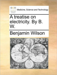 Title: A Treatise on Electricity. by B. W., Author: Benjamin Wilson