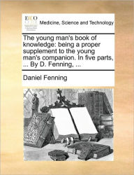 Title: The Young Man's Book of Knowledge: Being a Proper Supplement to the Young Man's Companion. in Five Parts, ... by D. Fenning, ..., Author: Daniel Fenning
