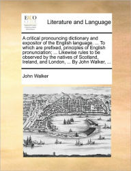 Title: A critical pronouncing dictionary and expositor of the English language. ... To which are prefixed, principles of English pronunciation; ... Likewise rules to be observed by the natives of Scotland, Ireland, and London, ... By John Walker, ..., Author: John Walker