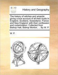 Title: The History of Witches and Wizards: Giving a True Account of All Their Tryals in England, Scotland, Sweedland, France and New England; With Their Confession and Codemnation. Collected from Bishop Hall, Bishop Morton, ... by W. P., Author: W P