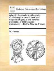 Title: A key to the modern sliding-rule. Containing the description, and exlpanation [sic] of the various purposes, of that valuable instrument, ... By the Rev. W. Flower, ..., Author: W Flower