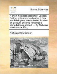 Title: A Short Historical Account of London-Bridge; With a Proposition for a New Stone-Bridge at Westminster. as Also an Account of Some Remarkable Stone-Bridges Abroad, ... by Nicholas Hawksmoor, Esq;, Author: Nicholas Hawksmoor