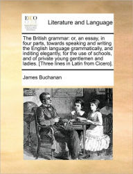 Title: The British Grammar: Or, an Essay, in Four Parts, Towards Speaking and Writing the English Language Grammatically, and Inditing Elegantly, for the Use of Schools, and of Private Young Gentlemen and Ladies. [Three Lines in Latin from Cicero]., Author: James Buchanan