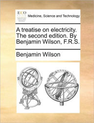 Title: A Treatise on Electricity. the Second Edition. by Benjamin Wilson, F.R.S., Author: Benjamin Wilson