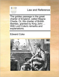 Title: The Golden Passage in the Great Charter of England, Called Magna Charta. Or, the Charter of British Liberties, Granted by King John ... with Lord Coke's Remarks and Explanations., Author: Edward Coke