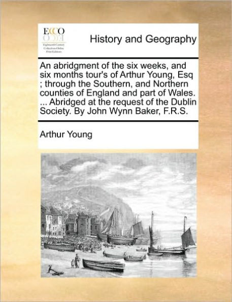 An Abridgment of the Six Weeks, and Six Months Tour's of Arthur Young, Esq; Through the Southern, and Northern Counties of England and Part of Wales. ... Abridged at the Request of the Dublin Society. by John Wynn Baker, F.R.S.