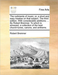 Title: The Rudiments of Music: Or, a Short and Easy Treatise on That Subject. the Third Edition. with Considerable Additions; ... by Robert Bremner. to Which Is Annexed, a Collection of the Best Church-Tunes, Canons, and Anthems., Author: Robert Bremner