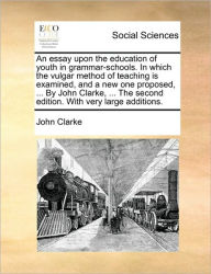 Title: An Essay Upon the Education of Youth in Grammar-Schools. in Which the Vulgar Method of Teaching Is Examined, and a New One Proposed, ... by John Clarke, ... the Second Edition. with Very Large Additions., Author: John Clarke