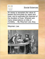 Title: An essay to ascertain the value of leases and annuities for years and lives, and to estimate the chances of the duration of lives. Wherein are many observations on bills of mortality, ... By Weyman Lee, Esq;, Author: Weyman Lee