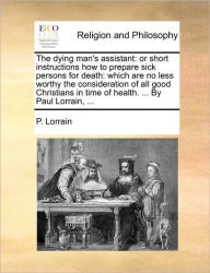 Title: The Dying Man's Assistant: Or Short Instructions How to Prepare Sick Persons for Death: Which Are No Less Worthy the Consideration of All Good Christians in Time of Health. ... by Paul Lorrain, ..., Author: P Lorrain