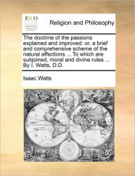 Title: The Doctrine of the Passions Explained and Improved: Or, a Brief and Comprehensive Scheme of the Natural Affections ... to Which Are Subjoined, Moral and Divine Rules ... by I. Watts, D.D., Author: Isaac Watts
