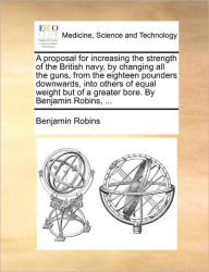 Title: A Proposal for Increasing the Strength of the British Navy, by Changing All the Guns, from the Eighteen Pounders Downwards, Into Others of Equal Weight But of a Greater Bore. by Benjamin Robins, ..., Author: Benjamin Robins