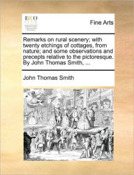 Title: Remarks on Rural Scenery; With Twenty Etchings of Cottages, from Nature; And Some Observations and Precepts Relative to the Pictoresque. by John Thomas Smith, ..., Author: John Thomas Smith