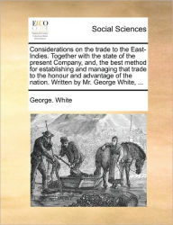 Title: Considerations on the Trade to the East-Indies. Together with the State of the Present Company, And, the Best Method for Establishing and Managing That Trade to the Honour and Advantage of the Nation. Written by Mr. George White, ..., Author: George White