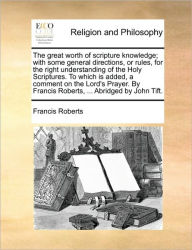 Title: The Great Worth of Scripture Knowledge; With Some General Directions, or Rules, for the Right Understanding of the Holy Scriptures. to Which Is Added, a Comment on the Lord's Prayer. by Francis Roberts, ... Abridged by John Tift., Author: Francis Roberts