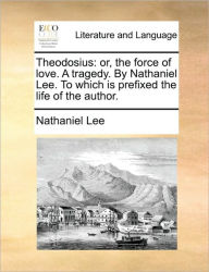 Title: Theodosius: Or, the Force of Love. a Tragedy. by Nathaniel Lee. to Which Is Prefixed the Life of the Author., Author: Nathaniel Lee