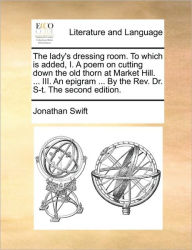 Title: The Lady's Dressing Room. to Which Is Added, I. a Poem on Cutting Down the Old Thorn at Market Hill. ... III. an Epigram ... by the REV. Dr. S-T. the Second Edition., Author: Jonathan Swift