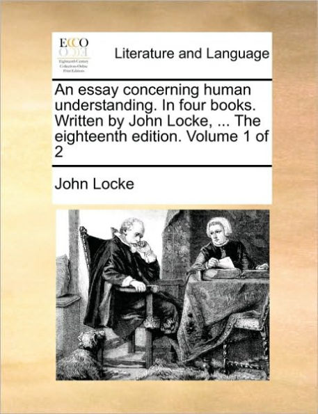 An Essay Concerning Human Understanding. in Four Books. Written by John Locke, ... the Eighteenth Edition. Volume 1 of 2