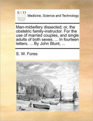 Title: Man-Midwifery Dissected; Or, the Obstetric Family-Instructor. for the Use of Married Couples, and Single Adults of Both Sexes. ... in Fourteen Letters. ... by John Blunt, ..., Author: S W Fores