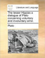 The Lesser Hippias a Dialogue of Plato Concerning Voluntary and Involuntary Error.