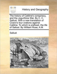 Title: The History of Catiline's Conspiracy, and the Jugurthine War. by C. C. Sallust. with a New Translation of Cicero's Four Orations Against Catiline. to Which Is Prefixed, the Life of Sallust. by William Rose, A.M., Author: Sallust