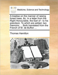 Title: A Treatise on the Manner of Raising Forest Trees, &C. in a Letter from the Right Honourable, the Earl of - To His Grandson. to Which Are Added, Two Memoirs; ... Both Translated from the French of M. de Buffon ..., Author: Thomas Hamilton