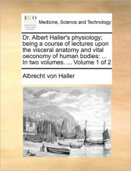 Title: Dr. Albert Haller's Physiology; Being a Course of Lectures Upon the Visceral Anatomy and Vital Oeconomy of Human Bodies: In Two Volumes. ... Volume 1 of 2, Author: Albrecht Von Haller