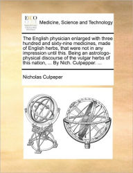 Title: The English Physician Enlarged with Three Hundred and Sixty-Nine Medicines, Made of English Herbs, That Were Not in Any Impression Until This. Being an Astrologo-Physical Discourse of the Vulgar Herbs of This Nation, ... by Nich. Culpepper. ..., Author: Nicholas Culpeper