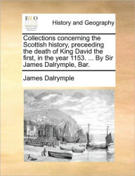 Title: Collections concerning the Scottish history, preceeding the death of King David the first, in the year 1153. ... By Sir James Dalrymple, Bar., Author: James Dalrymple Sir