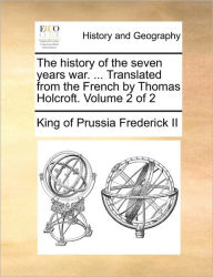 Title: The History of the Seven Years War. ... Translated from the French by Thomas Holcroft. Volume 2 of 2, Author: King of Prussia Frederick II