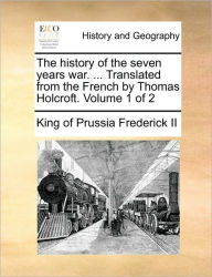 Title: The History of the Seven Years War. ... Translated from the French by Thomas Holcroft. Volume 1 of 2, Author: King of Prussia Frederick II