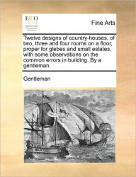 Title: Twelve Designs of Country-Houses, of Two, Three and Four Rooms on a Floor, Proper for Glebes and Small Estates, with Some Observations on the Common Errors in Building. by a Gentleman., Author: Gentleman