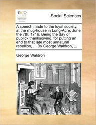 Title: A Speech Made to the Loyal Society, at the Mug-House in Long-Acre; June the 7th, 1716. Being the Day of Publick Thanksgiving, for Putting an End to That Late Most Unnatural Rebellion, ... by George Waldron, ..., Author: George Waldron