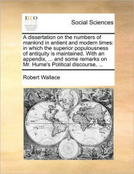 Title: A Dissertation on the Numbers of Mankind in Antient and Modern Times: In Which the Superior Populousness of Antiquity Is Maintained. with an Appendix, ... and Some Remarks on Mr. Hume's Political Discourse, ..., Author: Robert Wallace Sir