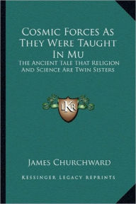 Title: Cosmic Forces As They Were Taught In Mu: The Ancient Tale That Religion And Science Are Twin Sisters, Author: James Churchward