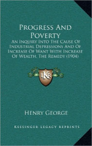 Title: Progress And Poverty: An Inquiry Into The Cause Of Industrial Depressions And Of Increase Of Want With Increase Of Wealth, The Remedy (1904), Author: Henry George