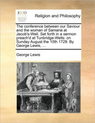 Title: The Conference Between Our Saviour and the Woman of Samaria at Jacob's-Well. Set Forth in a Sermon Preach'd at Tunbridge-Wells: On Sunday August the 10th 1729. by George Lewis, ..., Author: George Lewis M.D.