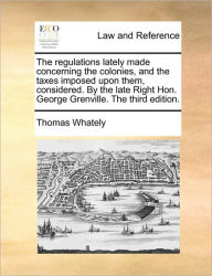Title: The Regulations Lately Made Concerning the Colonies, and the Taxes Imposed Upon Them, Considered. by the Late Right Hon. George Grenville. the Third Edition., Author: Thomas Whately