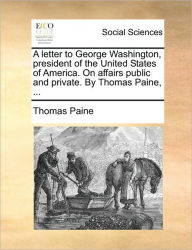 Title: A Letter to George Washington, President of the United States of America. on Affairs Public and Private. by Thomas Paine, ..., Author: Thomas Paine