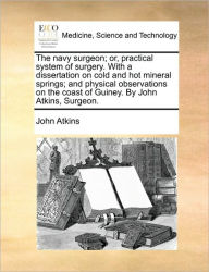 Title: The Navy Surgeon; Or, Practical System of Surgery. with a Dissertation on Cold and Hot Mineral Springs; And Physical Observations on the Coast of Guiney. by John Atkins, Surgeon., Author: John Atkins