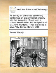Title: An Essay on Glandular Secretion; Containing an Experimental Enquiry Into the Formation of Pus: And a Critical Examination Into an Opinion of Mr. John Hunter's, That the Blood Is Alive. by James Hendy, M.D., Author: James Hendy