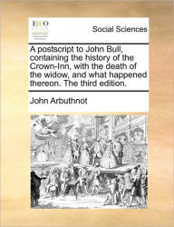 Title: A PostScript to John Bull, Containing the History of the Crown-Inn, with the Death of the Widow, and What Happened Thereon. the Third Edition., Author: John Arbuthnot