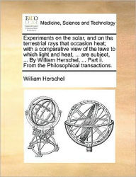 Title: Experiments on the Solar, and on the Terrestrial Rays That Occasion Heat; With a Comparative View of the Laws to Which Light and Heat, ... Are Subject, ... by William Herschel, ... Part II. from the Philosophical Transactions., Author: William Herschel